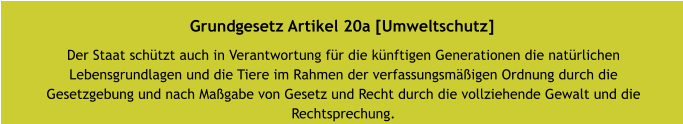 Grundgesetz Artikel 20a [Umweltschutz] Der Staat schützt auch in Verantwortung für die künftigen Generationen die natürlichen Lebensgrundlagen und die Tiere im Rahmen der verfassungsmäßigen Ordnung durch die Gesetzgebung und nach Maßgabe von Gesetz und Recht durch die vollziehende Gewalt und die Rechtsprechung.