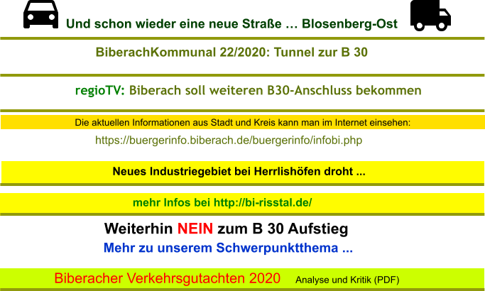Die aktuellen Informationen aus Stadt und Kreis kann man im Internet einsehen: Neues Industriegebiet bei Herrlishöfen droht ...  mehr Infos bei http://bi-risstal.de/ Mehr zu unserem Schwerpunktthema ...  Weiterhin NEIN zum B 30 Aufstieg Biberacher Verkehrsgutachten 2020  Analyse und Kritik (PDF)  https://buergerinfo.biberach.de/buergerinfo/infobi.php  BiberachKommunal 22/2020: Tunnel zur B 30 regioTV: Biberach soll weiteren B30-Anschluss bekommen Und schon wieder eine neue Straße … Blosenberg-Ost