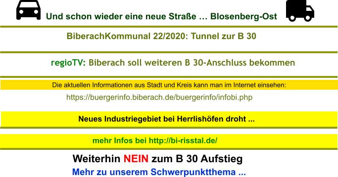 Die aktuellen Informationen aus Stadt und Kreis kann man im Internet einsehen: Neues Industriegebiet bei Herrlishöfen droht ...  mehr Infos bei http://bi-risstal.de/ Mehr zu unserem Schwerpunktthema ...  Weiterhin NEIN zum B 30 Aufstieg https://buergerinfo.biberach.de/buergerinfo/infobi.php  BiberachKommunal 22/2020: Tunnel zur B 30 regioTV: Biberach soll weiteren B 30-Anschluss bekommen Und schon wieder eine neue Straße … Blosenberg-Ost